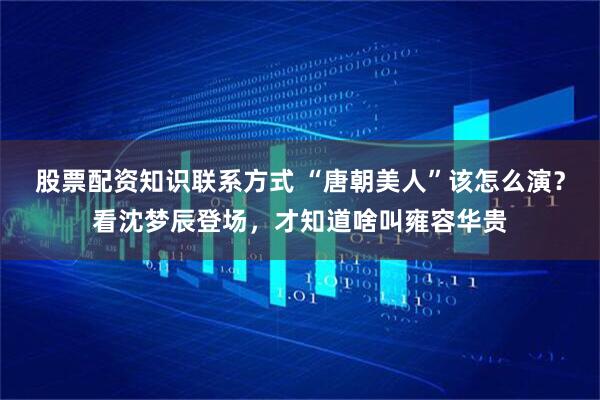 股票配资知识联系方式 “唐朝美人”该怎么演？看沈梦辰登场，才知道啥叫雍容华贵