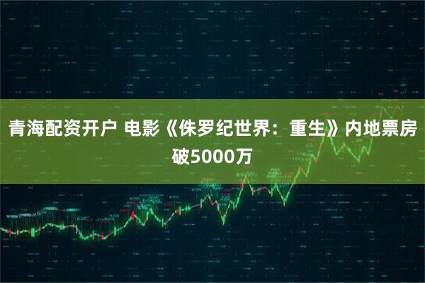 青海配资开户 电影《侏罗纪世界：重生》内地票房破5000万