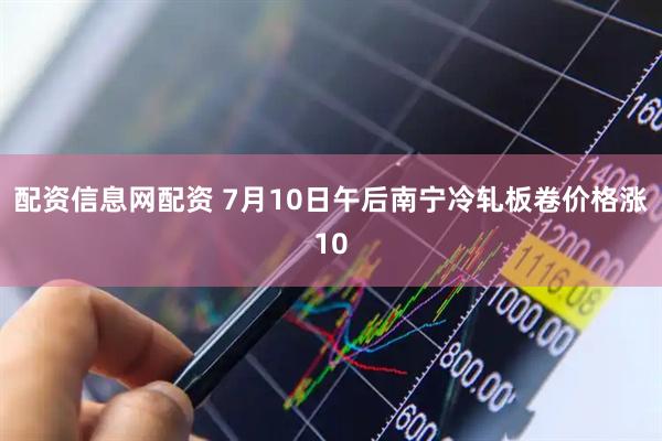 配资信息网配资 7月10日午后南宁冷轧板卷价格涨10