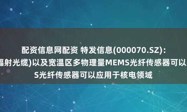 配资信息网配资 特发信息(000070.SZ)：特种光缆(耐核辐射光缆)以及宽温区多物理量MEMS光纤传感器可以应用于核电领域