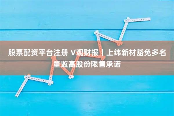 股票配资平台注册 V观财报｜上纬新材豁免多名董监高股份限售承诺