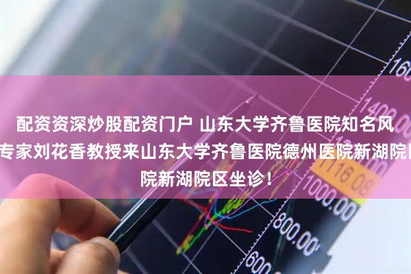 配资资深炒股配资门户 山东大学齐鲁医院知名风湿免疫专家刘花香教授来山东大学齐鲁医院德州医院新湖院区坐诊！