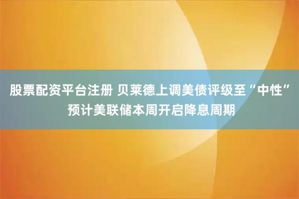 股票配资平台注册 贝莱德上调美债评级至“中性” 预计美联储本周开启降息周期