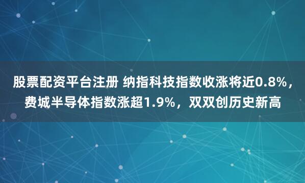 股票配资平台注册 纳指科技指数收涨将近0.8%,费城半导体指数涨超1.9%,双双创历史新高