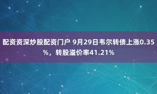 配资资深炒股配资门户 9月29日韦尔转债上涨0.35%，转股溢价率41.21%