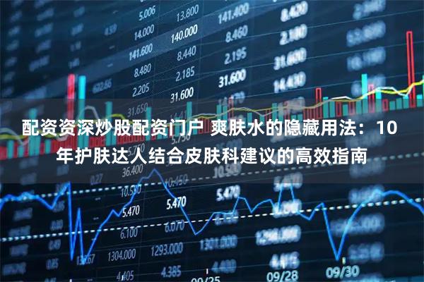 配资资深炒股配资门户 爽肤水的隐藏用法：10 年护肤达人结合皮肤科建议的高效指南