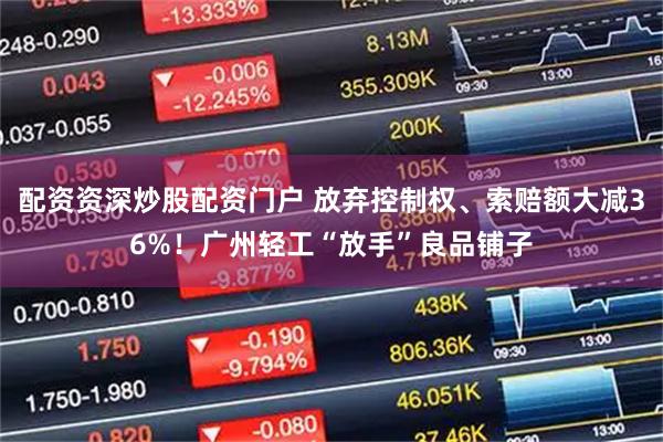 配资资深炒股配资门户 放弃控制权、索赔额大减36%！广州轻工“放手”良品铺子